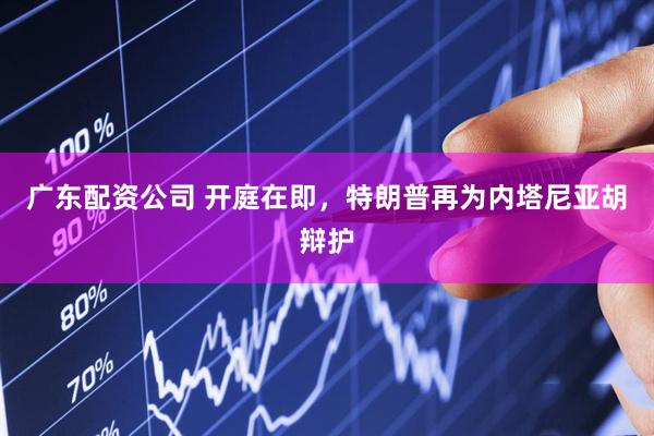 广东配资公司 开庭在即，特朗普再为内塔尼亚胡辩护