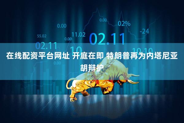 在线配资平台网址 开庭在即 特朗普再为内塔尼亚胡辩护