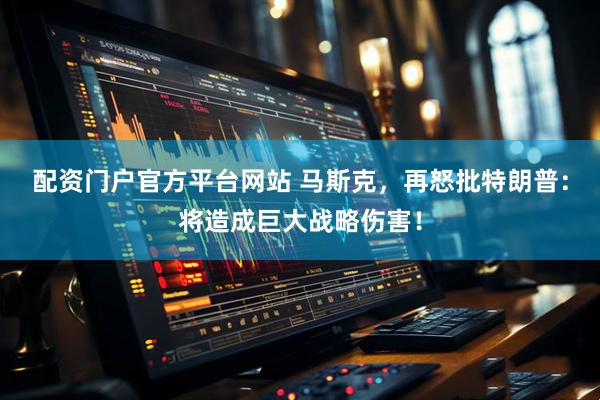 配资门户官方平台网站 马斯克，再怒批特朗普：将造成巨大战略伤害！