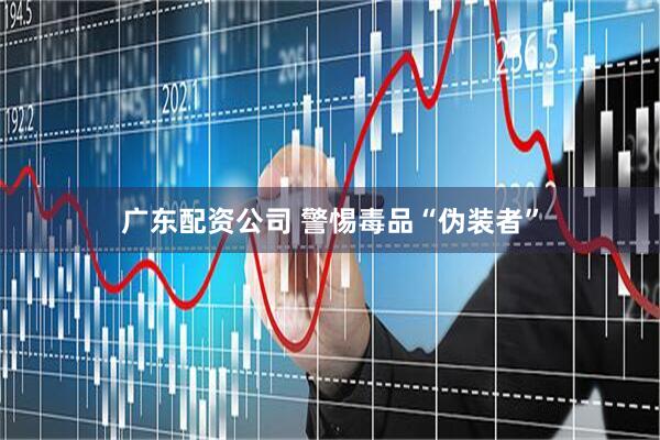 广东配资公司 警惕毒品“伪装者”