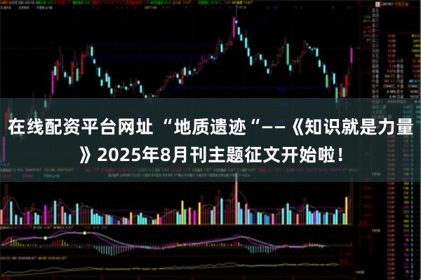 在线配资平台网址 “地质遗迹“——《知识就是力量》2025年8月刊主题征文开始啦！