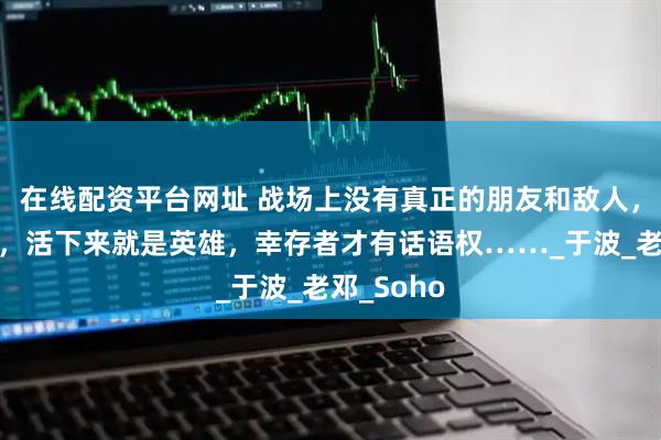 在线配资平台网址 战场上没有真正的朋友和敌人，胜者为王，活下来就是英雄，幸存者才有话语权……_于波_老邓_Soho