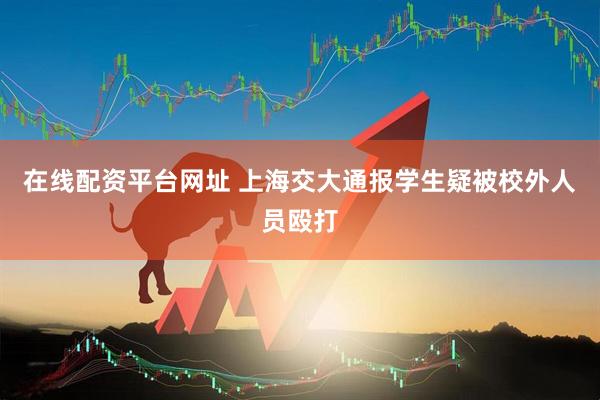 在线配资平台网址 上海交大通报学生疑被校外人员殴打