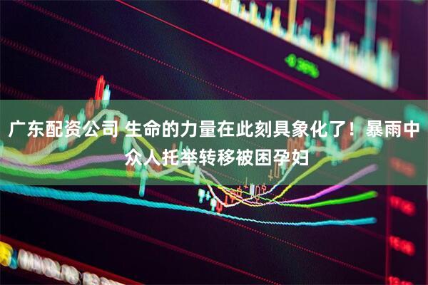 广东配资公司 生命的力量在此刻具象化了！暴雨中 众人托举转移被困孕妇