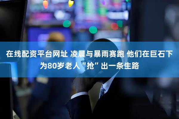 在线配资平台网址 凌晨与暴雨赛跑 他们在巨石下为80岁老人“抢”出一条生路