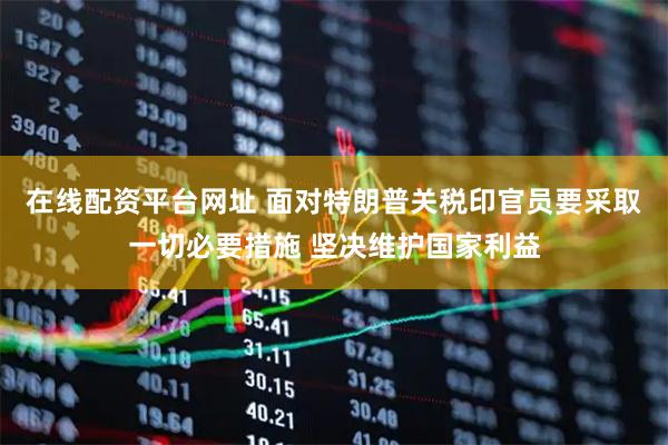 在线配资平台网址 面对特朗普关税印官员要采取一切必要措施 坚决维护国家利益