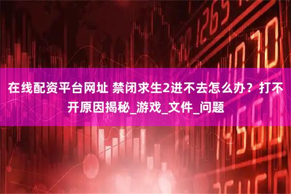 在线配资平台网址 禁闭求生2进不去怎么办？打不开原因揭秘_游戏_文件_问题