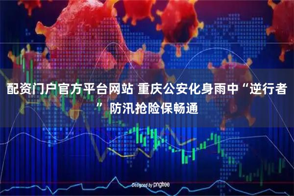 配资门户官方平台网站 重庆公安化身雨中“逆行者” 防汛抢险保畅通