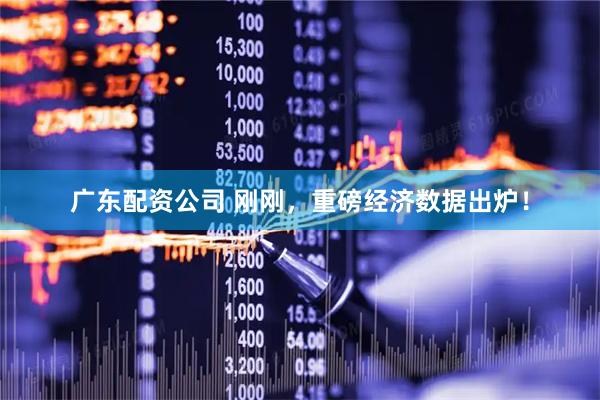广东配资公司 刚刚，重磅经济数据出炉！
