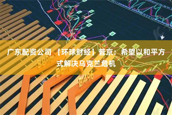 广东配资公司 【环球财经】普京：希望以和平方式解决乌克兰危机