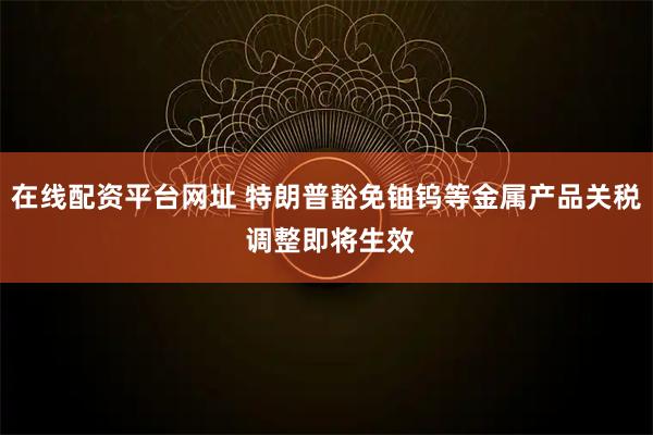 在线配资平台网址 特朗普豁免铀钨等金属产品关税 调整即将生效