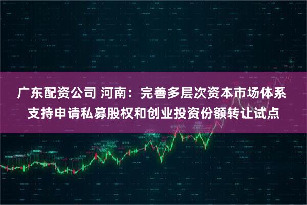 广东配资公司 河南：完善多层次资本市场体系 支持申请私募股权和创业投资份额转让试点