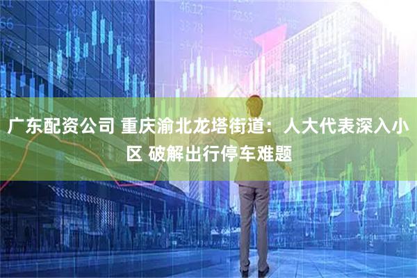 广东配资公司 重庆渝北龙塔街道：人大代表深入小区 破解出行停车难题