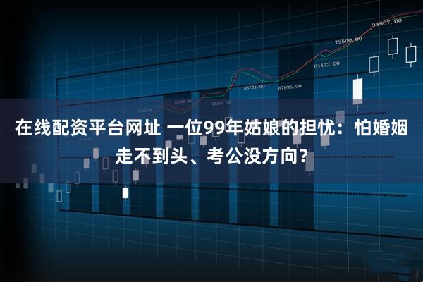 在线配资平台网址 一位99年姑娘的担忧：怕婚姻走不到头、考公没方向？