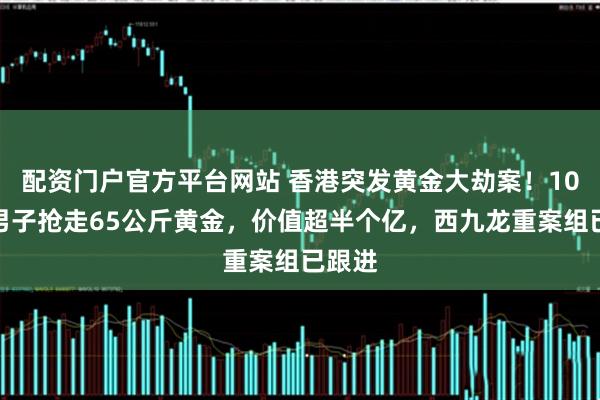 配资门户官方平台网站 香港突发黄金大劫案！10多名男子抢走65公斤黄金，价值超半个亿，西九龙重案组已跟进