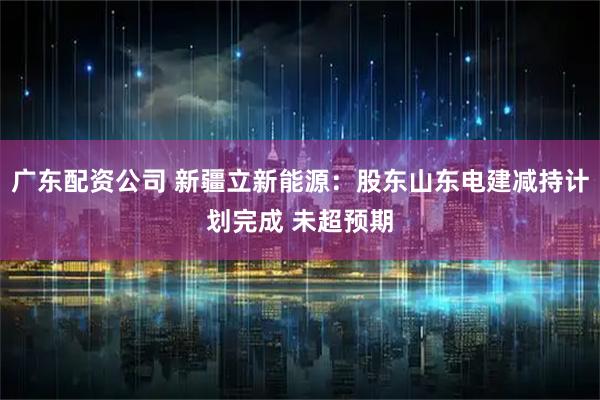 广东配资公司 新疆立新能源：股东山东电建减持计划完成 未超预期
