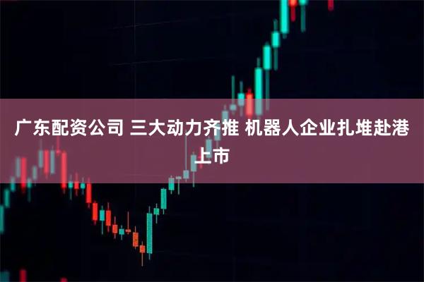 广东配资公司 三大动力齐推 机器人企业扎堆赴港上市