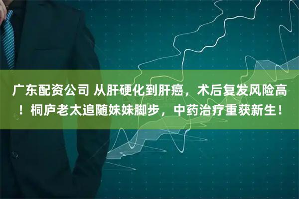 广东配资公司 从肝硬化到肝癌，术后复发风险高！桐庐老太追随妹妹脚步，中药治疗重获新生！