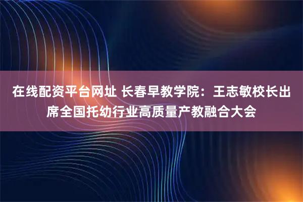 在线配资平台网址 长春早教学院：王志敏校长出席全国托幼行业高质量产教融合大会