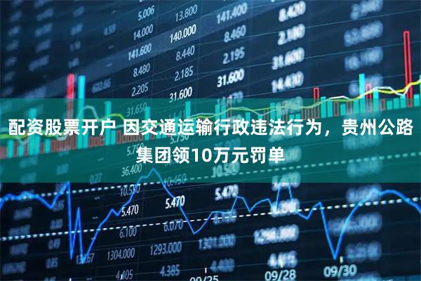 配资股票开户 因交通运输行政违法行为，贵州公路集团领10万元罚单