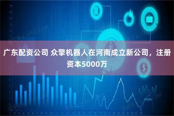 广东配资公司 众擎机器人在河南成立新公司，注册资本5000万