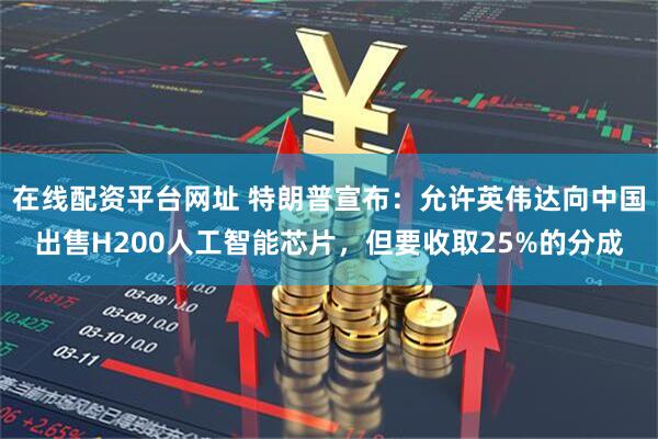 在线配资平台网址 特朗普宣布:允许英伟达向中国出售H200人工智能芯片,但要收取25%的分成