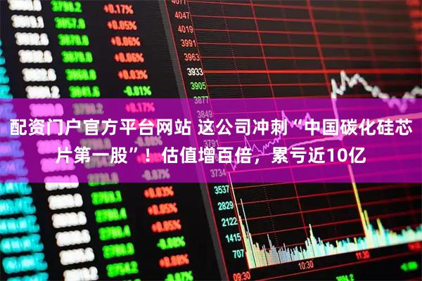 配资门户官方平台网站 这公司冲刺“中国碳化硅芯片第一股”！估值增百倍，累亏近10亿